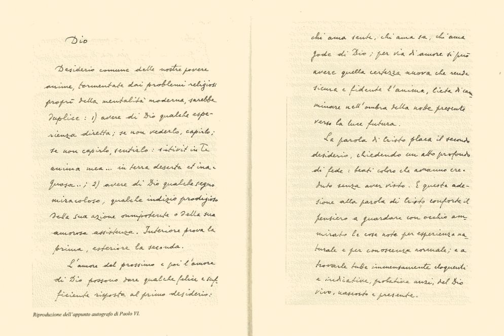 Pubblichiamo il testo autografo di Paolo VI riprodotto nell’immagine pubblicata sopra: «Dio Desiderio comune delle nostre povere anime, tormentate dai problemi religiosi propri della mentalità moderna, sarebbe duplice: 1) avere di Dio qualche esperienza diretta; se non vederlo, capirlo; se non capirlo, sentirlo: sitivit in Te anima mea…in terra deserta et inaquosa…; 2) avere di Dio qualche segno miracoloso, qualche indizio prodigioso della sua azione onnipotente o della sua amorosa assistenza. Interiore prova la prima, esteriore la seconda. L’amore del prossimo e poi l’amore di Dio possono dare qualche felice e sufficiente risposta al primo desiderio: chi ama sente, chi ama sa, chi ama gode di Dio; per via di amore si può avere quella certezza nuova che rende sicura e fidente l’anima, lieta di camminare nell’ombra della notte presente verso la luce futura. La parola di Cristo placa il secondo desiderio, chiedendo un atto profondo di fede: beati coloro che avranno creduto senza aver visto. E questa adesione alla parola di Cristo conforta il pensiero a guardare con occhio ammirato le cose note per esperienza naturale e per conoscenza normale; e a trovarle tutte immensamente eloquenti e indicative, probative anzi, del Dio vivo, nascosto e presente». Paolo VI